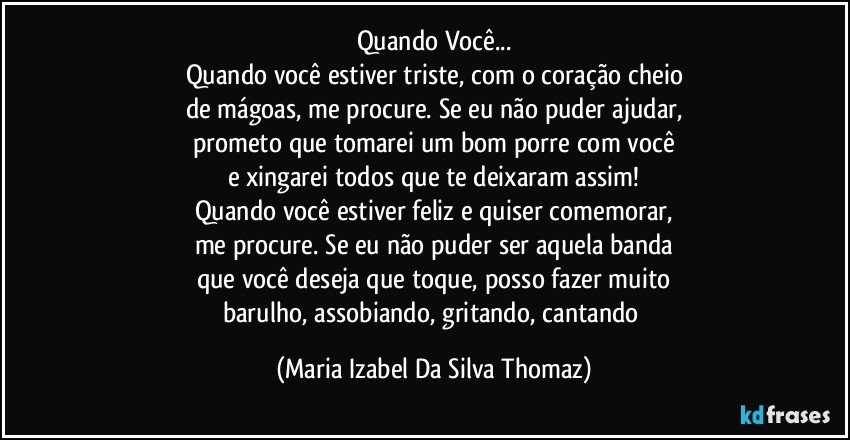 Quando Você...
Quando você estiver triste, com o coração cheio
de mágoas, me procure. Se eu não puder ajudar,
prometo que tomarei um bom porre com você
e xingarei todos que te deixaram assim!
Quando você estiver feliz e quiser comemorar,
me procure. Se eu não puder ser aquela banda
que você deseja que toque, posso fazer muito
barulho, assobiando, gritando, cantando (Maria Izabel Da Silva Thomaz)