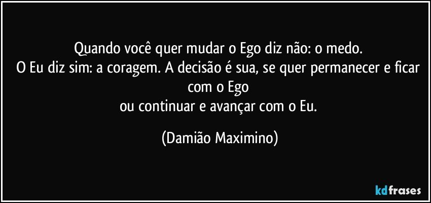 Quando você quer mudar o Ego diz não: o medo. 
O Eu diz sim: a coragem. A decisão é sua, se quer permanecer e ficar com o Ego 
ou continuar e avançar com o Eu. (Damião Maximino)