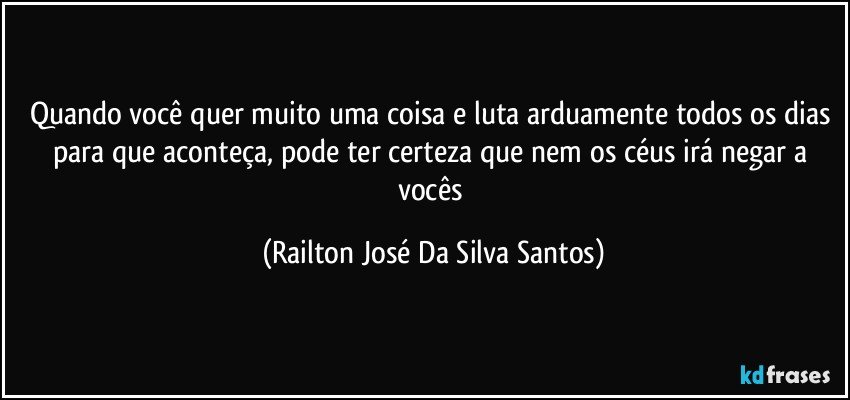 Quando você quer muito uma coisa e luta arduamente todos os dias para que aconteça, pode ter certeza que nem os céus irá negar a vocês (Railton José Da Silva Santos)