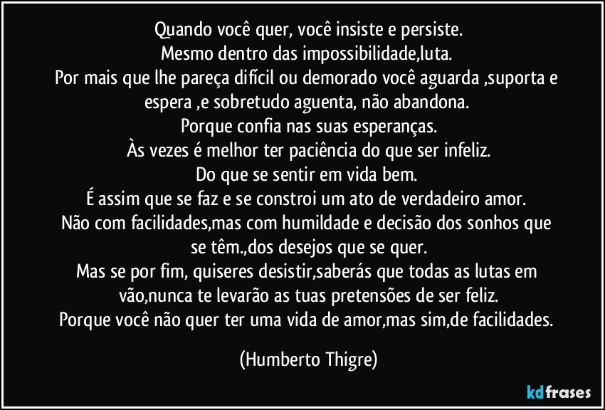 Quando você quer, você insiste e persiste.
Mesmo dentro das impossibilidade,luta. 
Por mais que lhe pareça difícil ou demorado você aguarda ,suporta e espera ,e sobretudo aguenta, não abandona. 
Porque confia nas suas esperanças.
Às vezes é melhor ter paciência do que ser infeliz.
Do que se sentir em vida bem. 
É assim que se faz e se constroi um ato de verdadeiro amor. 
Não com facilidades,mas com humildade e decisão dos sonhos que se têm.,dos desejos que se quer.
Mas se por fim, quiseres desistir,saberás que todas as lutas em vão,nunca te levarão as tuas pretensões de ser feliz.
Porque você não quer ter uma vida de amor,mas sim,de facilidades. (Humberto Thigre)