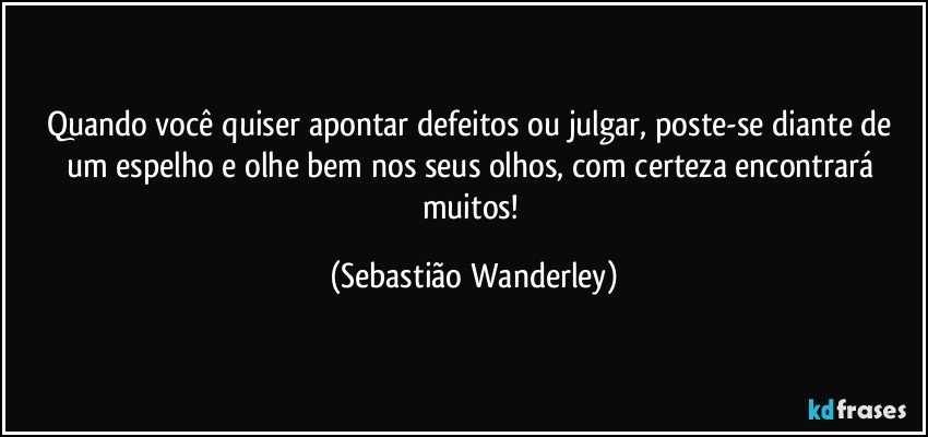 Quando você quiser apontar defeitos ou julgar, poste-se diante de um espelho e olhe bem nos seus olhos, com certeza encontrará muitos! (Sebastião Wanderley)
