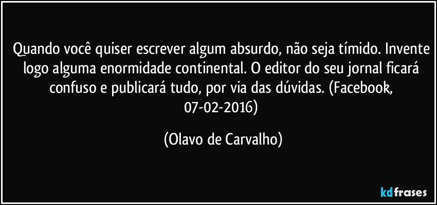 Quando você quiser escrever algum absurdo, não seja tímido. Invente logo alguma enormidade continental. O editor do seu jornal ficará confuso e publicará tudo, por via das dúvidas. (Facebook, 07-02-2016) (Olavo de Carvalho)