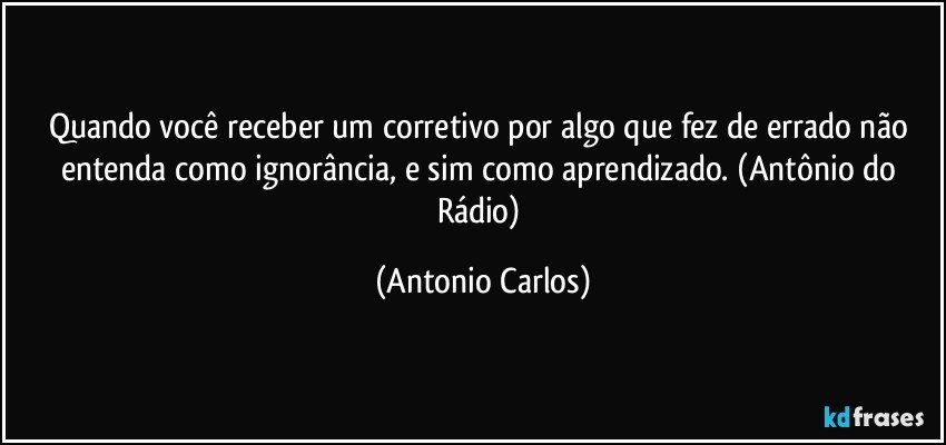 Quando você receber um  corretivo por algo que fez de errado não entenda como ignorância, e sim como aprendizado. (Antônio do Rádio) (Antonio Carlos)