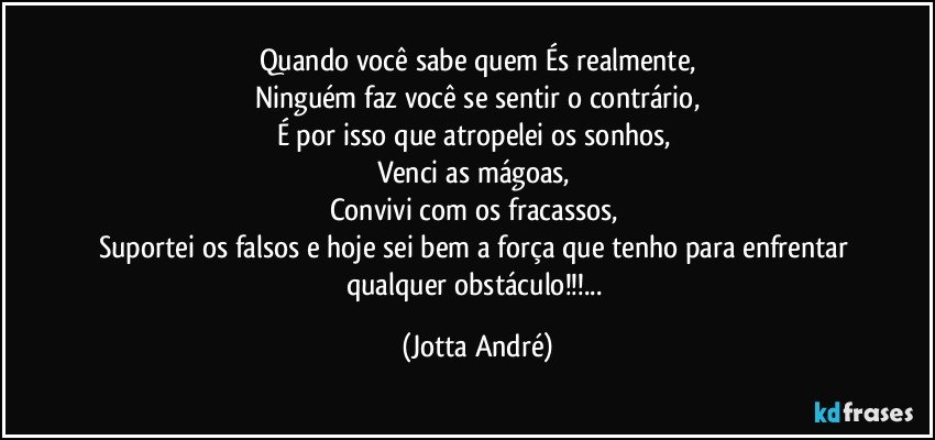 Quando você sabe quem És realmente,
Ninguém faz você se sentir o contrário,
É por isso que atropelei os sonhos, 
Venci as mágoas, 
Convivi com os fracassos, 
Suportei os falsos e hoje sei bem a força que tenho para enfrentar qualquer obstáculo!!!... (Jotta André)