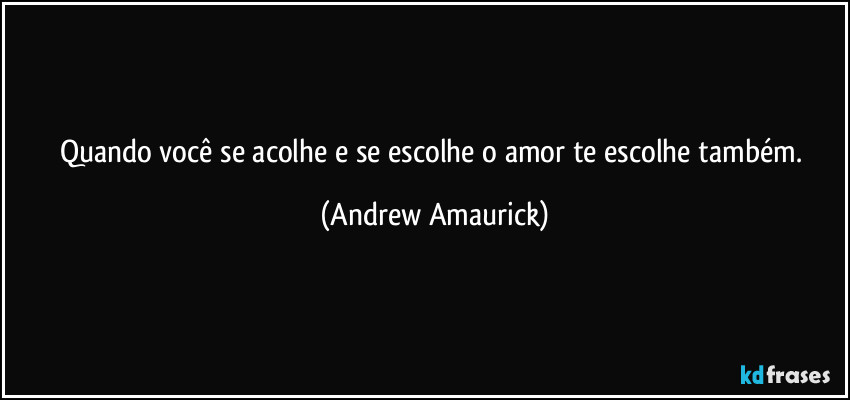 Quando você se acolhe e se escolhe o amor te escolhe também. (Andrew Amaurick)