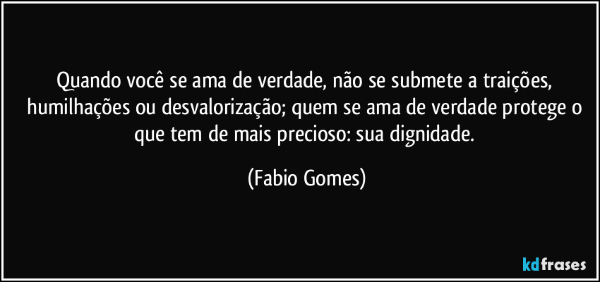 Quando você se ama de verdade, não se submete a traições, humilhações ou desvalorização; quem se ama de verdade protege o que tem de mais precioso: sua dignidade. (Fabio Gomes)