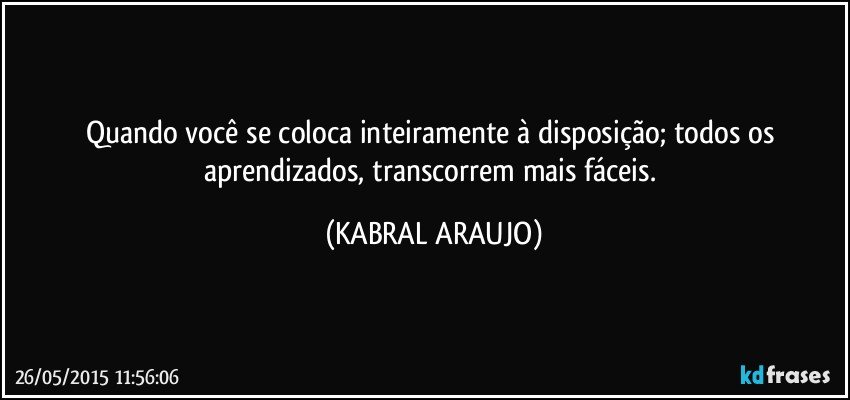 Quando você se coloca inteiramente à disposição; todos os aprendizados, transcorrem mais fáceis. (KABRAL ARAUJO)