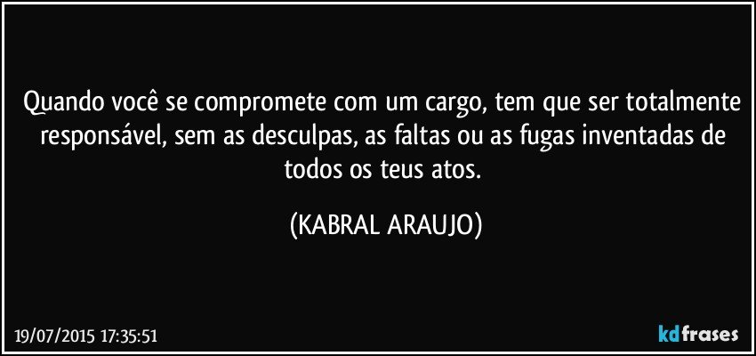 Quando você se compromete com um cargo, tem que ser totalmente responsável, sem as desculpas, as faltas ou as fugas inventadas de todos os teus atos. (KABRAL ARAUJO)