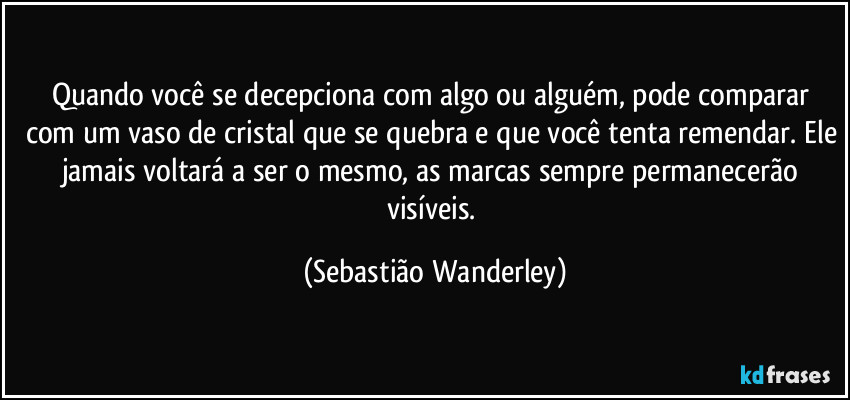 Quando você se decepciona com algo ou alguém, pode comparar com um vaso de cristal que se quebra e que você tenta remendar. Ele jamais voltará a ser o mesmo, as marcas sempre permanecerão visíveis. (Sebastião Wanderley)