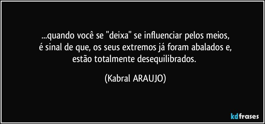 ...quando você se "deixa" se influenciar pelos meios,
é sinal de que, os seus extremos já foram abalados e,
estão totalmente desequilibrados. (KABRAL ARAUJO)