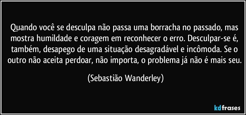 Quando você se desculpa não passa uma borracha no passado, mas mostra humildade e coragem em reconhecer o erro. Desculpar-se é, também, desapego de uma situação desagradável e incômoda. Se o outro não aceita perdoar, não importa, o problema já não é mais seu. (Sebastião Wanderley)