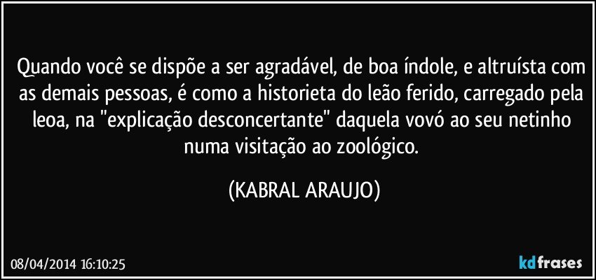 Quando você se dispõe a ser agradável, de boa índole, e altruísta com as demais pessoas, é como a historieta do leão ferido, carregado pela leoa, na "explicação desconcertante" daquela vovó ao seu netinho numa visitação ao zoológico. (KABRAL ARAUJO)