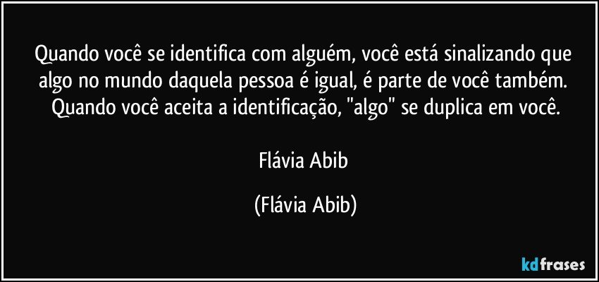 Quando você se identifica com alguém, você está sinalizando que algo no mundo daquela pessoa é igual, é parte de você também. Quando você aceita a identificação, "algo" se duplica em você.

Flávia Abib (Flávia Abib)