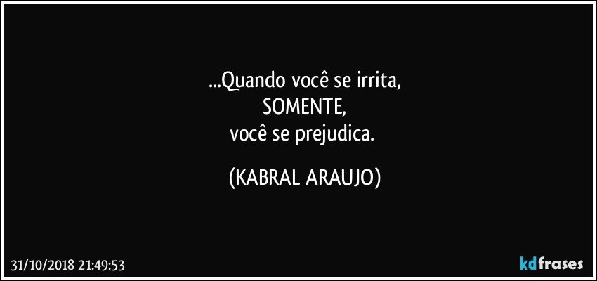 ...Quando você se irrita,
SOMENTE,
você se prejudica. (KABRAL ARAUJO)