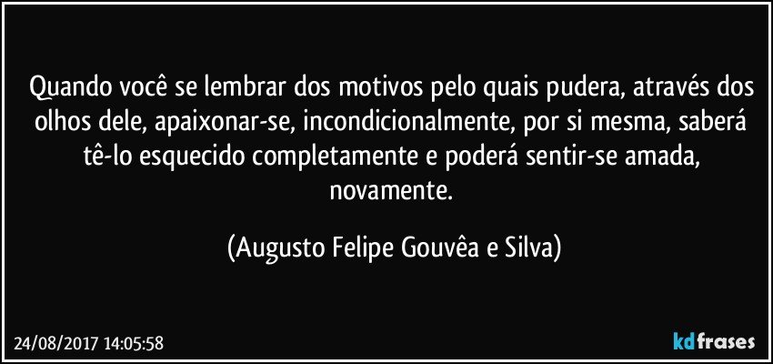 Quando você se lembrar dos motivos pelo quais pudera, através dos olhos dele, apaixonar-se, incondicionalmente, por si mesma, saberá tê-lo esquecido completamente e poderá sentir-se amada, novamente. (Augusto Felipe Gouvêa e Silva)