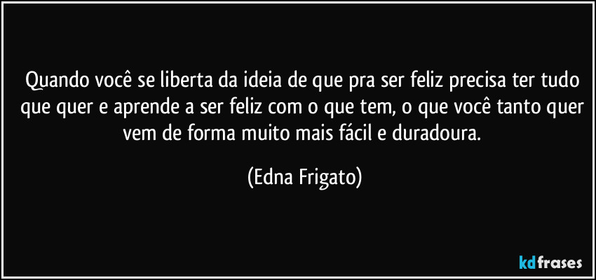 Quando você se liberta da ideia de que pra ser feliz precisa ter tudo que quer e aprende a ser feliz com o que tem, o que você tanto quer vem de forma muito mais fácil e duradoura. (Edna Frigato)