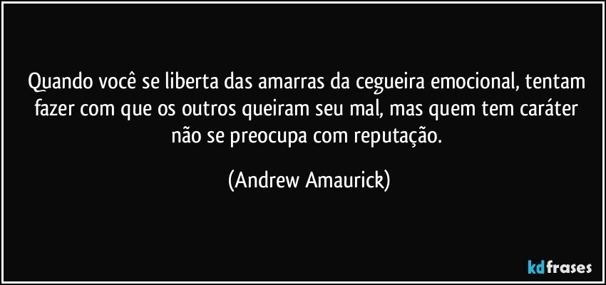 Quando você se liberta das amarras da cegueira emocional, tentam fazer com que os outros queiram seu mal, mas quem tem caráter não se preocupa com reputação. (Andrew Amaurick)