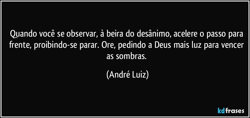 Quando você se observar, à beira do desânimo, acelere o passo para frente, proibindo-se parar. Ore, pedindo a Deus mais luz para vencer as sombras. (André Luiz)