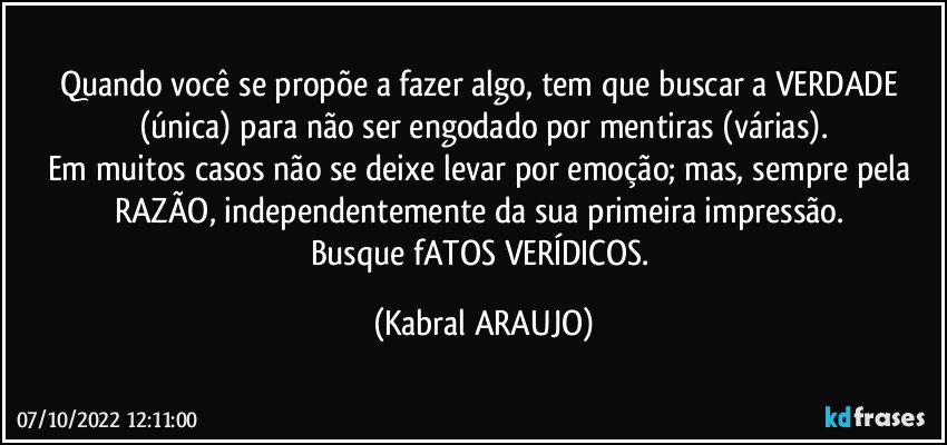 Quando você se propõe a fazer algo, tem que buscar a VERDADE (única) para não ser engodado por mentiras (várias).
Em muitos casos não se deixe levar por emoção; mas, sempre pela RAZÃO, independentemente da sua primeira impressão. 
Busque fATOS VERÍDICOS. (KABRAL ARAUJO)