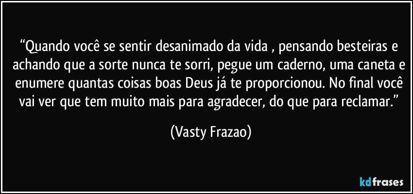 “Quando você se sentir desanimado da vida , pensando besteiras e achando que a sorte nunca te sorri, pegue um caderno, uma caneta e enumere quantas coisas boas Deus já te proporcionou. No final você vai ver que tem muito mais para agradecer, do que para reclamar.” (Vasty Frazao)