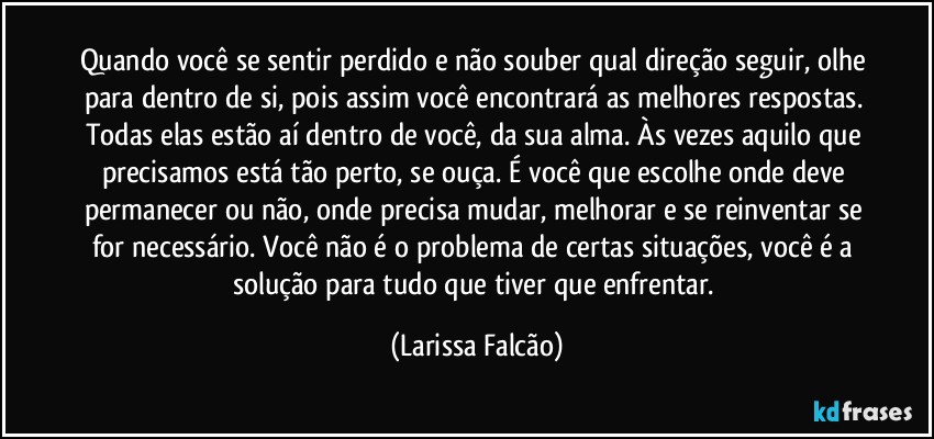 Quando você se sentir perdido e não souber qual direção seguir, olhe para dentro de si, pois assim você encontrará as melhores respostas. Todas elas estão aí dentro de você, da sua alma. Às vezes aquilo que precisamos está tão perto, se ouça. É você que escolhe onde deve permanecer ou não, onde precisa mudar, melhorar e se reinventar se for necessário. Você não é o problema de certas situações, você é a solução para tudo que tiver que enfrentar. (Larissa Falcão)