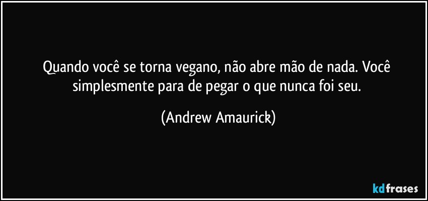 Quando você se torna vegano, não abre mão de nada. Você simplesmente para de pegar o que nunca foi seu. (Andrew Amaurick)