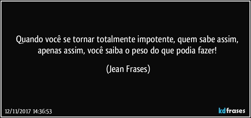 Quando você se tornar totalmente impotente, quem sabe assim, apenas assim, você saiba o peso do que podia fazer! (Jean Frases)