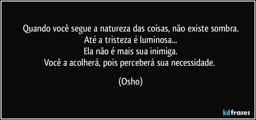 Quando você segue a natureza das coisas, não existe sombra.
Até a tristeza é luminosa...
Ela não é mais sua inimiga.
Você a acolherá, pois perceberá sua necessidade. (Osho)