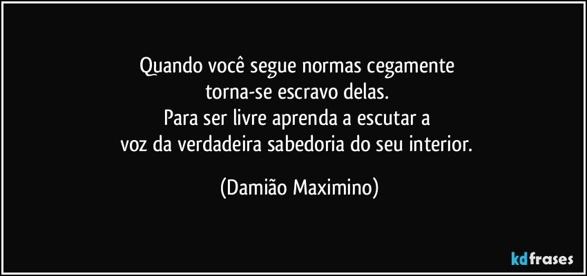 Quando você segue normas cegamente 
torna-se escravo delas. 
Para ser livre aprenda a escutar a 
voz da verdadeira sabedoria do seu interior. (Damião Maximino)