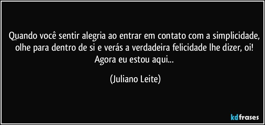 Quando você sentir alegria ao entrar em contato com a simplicidade, olhe para dentro de si e verás a verdadeira felicidade lhe dizer, oi! Agora eu estou aqui... (Juliano Leite)