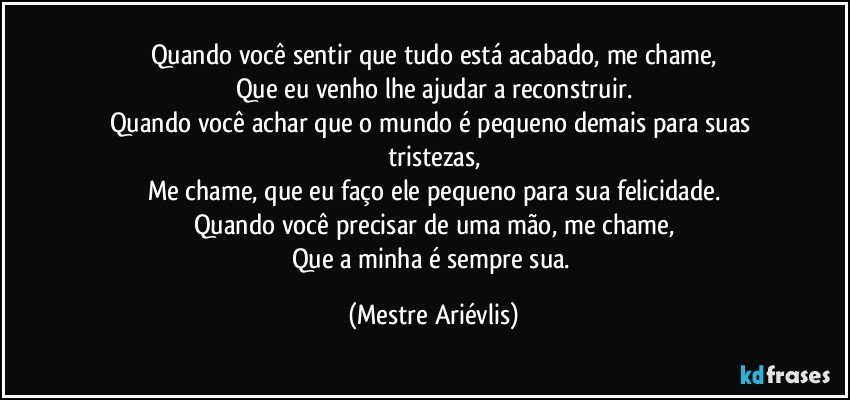 Quando você sentir que tudo está acabado, me chame,
Que eu venho lhe ajudar a reconstruir.
Quando você achar que o mundo é pequeno demais para suas tristezas,
Me chame, que eu faço ele pequeno para sua felicidade.
Quando você precisar de uma mão, me chame,
Que a minha é sempre sua. (Mestre Ariévlis)