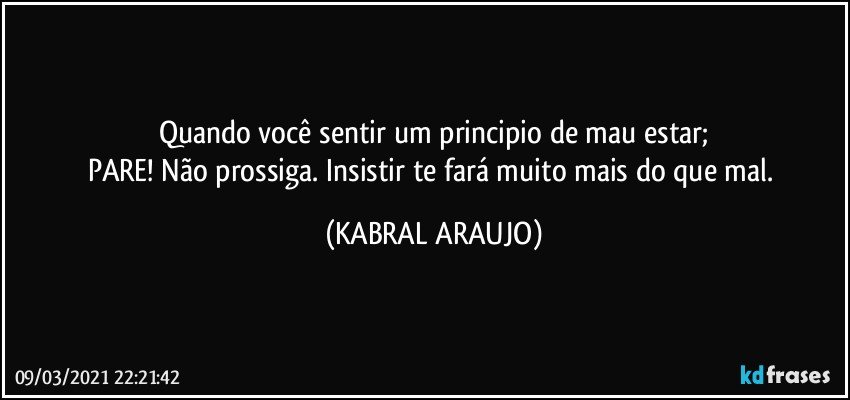 Quando você sentir um principio de mau estar;
PARE! Não prossiga. Insistir te fará muito mais do que mal. (KABRAL ARAUJO)