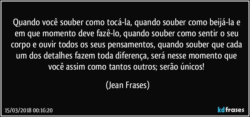 Quando você souber como tocá-la, quando souber como beijá-la e em que momento deve fazê-lo, quando souber como sentir o seu corpo e ouvir todos os seus pensamentos, quando souber que cada um dos detalhes fazem toda diferença, será nesse momento que você assim como tantos outros; serão únicos! (Jean Frases)