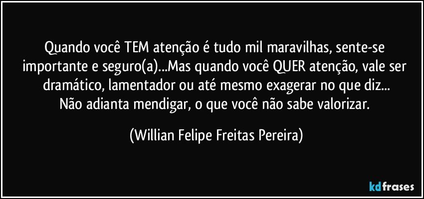 Quando você TEM atenção é tudo mil maravilhas, sente-se importante e seguro(a)...Mas quando você QUER atenção, vale ser dramático, lamentador ou até mesmo exagerar no que diz...
Não adianta mendigar, o que você não sabe valorizar. (Willian Felipe Freitas Pereira)