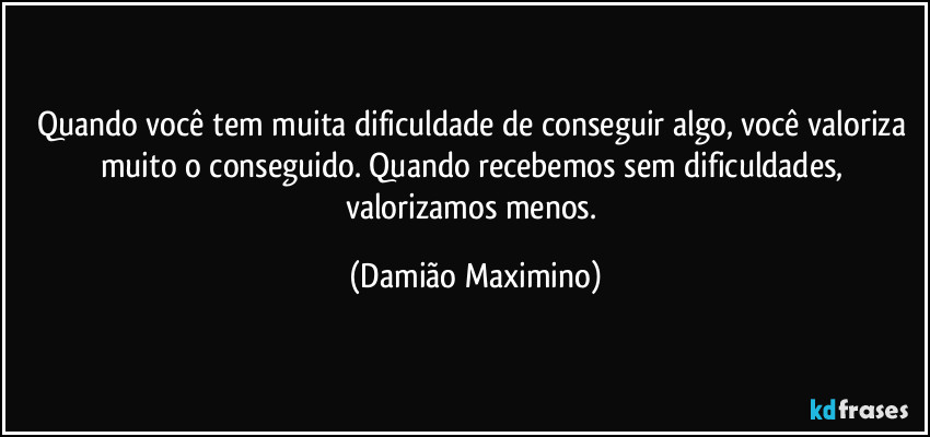 Quando você tem muita dificuldade de conseguir algo, você valoriza muito o conseguido. Quando recebemos sem dificuldades, valorizamos menos. (Damião Maximino)