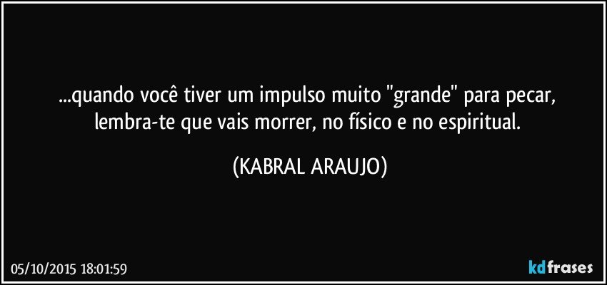 ...quando você tiver um impulso muito "grande" para pecar, lembra-te que vais morrer, no físico e no espiritual. (KABRAL ARAUJO)