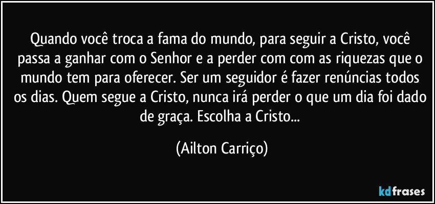 Quando você troca a fama do mundo, para seguir a Cristo, você passa a ganhar com o Senhor e a perder com com as riquezas  que o mundo tem para oferecer. Ser um seguidor é fazer renúncias todos os dias. Quem segue a Cristo, nunca irá perder o que um dia foi dado de graça.  Escolha a Cristo... (Ailton Carriço)