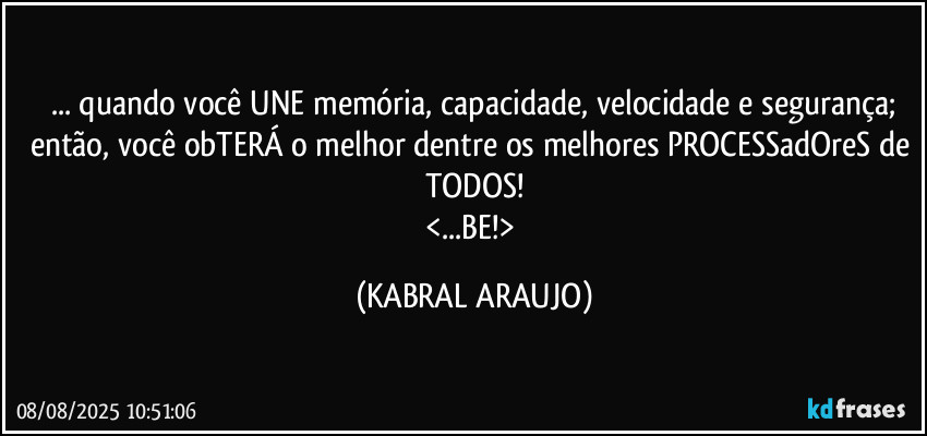 ... quando você UNE memória, capacidade, velocidade e segurança;
então, você obTERÁ o melhor dentre os melhores PROCESSadOreS de TODOS!
<...BE!> (KABRAL ARAUJO)