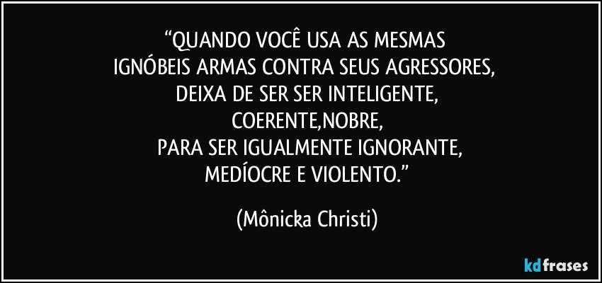 “QUANDO VOCÊ USA AS MESMAS 
IGNÓBEIS ARMAS CONTRA SEUS AGRESSORES, 
 DEIXA DE SER SER INTELIGENTE, 
COERENTE,NOBRE,
 PARA SER IGUALMENTE IGNORANTE,
 MEDÍOCRE E VIOLENTO.” (Mônicka Christi)