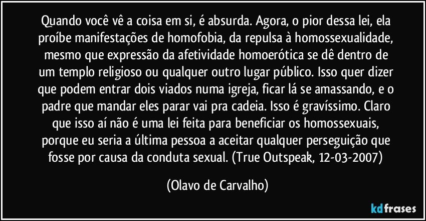 Quando você vê a coisa em si, é absurda. Agora, o pior dessa lei, ela proíbe manifestações de homofobia, da repulsa à homossexualidade, mesmo que expressão da afetividade homoerótica se dê dentro de um templo religioso ou qualquer outro lugar público. Isso quer dizer que podem entrar dois viados numa igreja, ficar lá se amassando, e o padre que mandar eles parar vai pra cadeia. Isso é gravíssimo. Claro que isso aí não é uma lei feita para beneficiar os homossexuais, porque eu seria a última pessoa a aceitar qualquer perseguição que fosse por causa da conduta sexual. (True Outspeak, 12-03-2007) (Olavo de Carvalho)