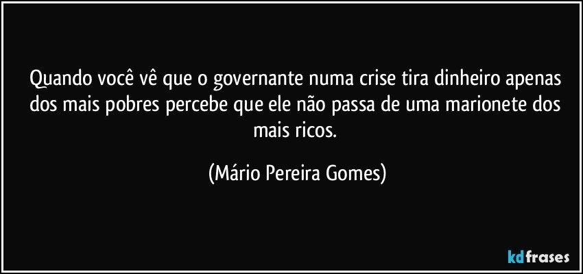 Quando você vê que o governante numa crise tira dinheiro apenas dos mais pobres percebe que ele não passa de uma marionete dos mais ricos. (Mário Pereira Gomes)