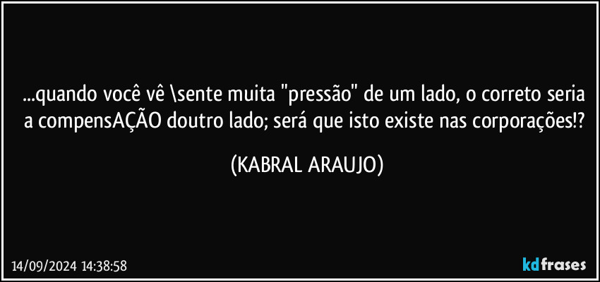 ...quando você vê \sente muita "pressão" de um lado, o correto seria a compensAÇÃO doutro lado; será que isto existe nas corporações!? (KABRAL ARAUJO)