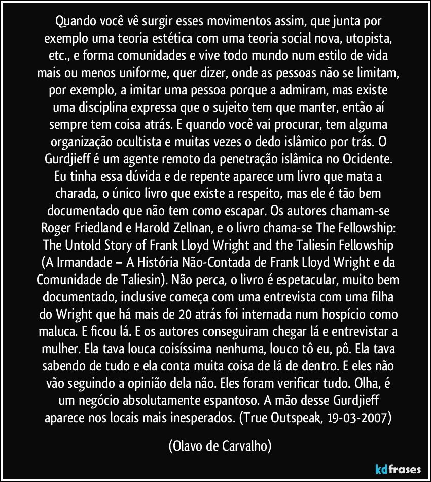 Quando você vê surgir esses movimentos assim, que junta por exemplo uma teoria estética com uma teoria social nova, utopista, etc., e forma comunidades e vive todo mundo num estilo de vida mais ou menos uniforme, quer dizer, onde as pessoas não se limitam, por exemplo, a imitar uma pessoa porque a admiram, mas existe uma disciplina expressa que o sujeito tem que manter, então aí sempre tem coisa atrás. E quando você vai procurar, tem alguma organização ocultista e muitas vezes o dedo islâmico por trás. O Gurdjieff é um agente remoto da penetração islâmica no Ocidente. Eu tinha essa dúvida e de repente aparece um livro que mata a charada, o único livro que existe a respeito, mas ele é tão bem documentado que não tem como escapar. Os autores chamam-se Roger Friedland e Harold Zellnan, e o livro chama-se The Fellowship: The Untold Story of Frank Lloyd Wright and the Taliesin Fellowship (A Irmandade – A História Não-Contada de Frank Lloyd Wright e da Comunidade de Taliesin). Não perca, o livro é espetacular, muito bem documentado, inclusive começa com uma entrevista com uma filha do Wright que há mais de 20 atrás foi internada num hospício como maluca. E ficou lá. E os autores conseguiram chegar lá e entrevistar a mulher. Ela tava louca coisíssima nenhuma, louco tô eu, pô. Ela tava sabendo de tudo e ela conta muita coisa de lá de dentro. E eles não vão seguindo a opinião dela não. Eles foram verificar tudo. Olha, é um negócio absolutamente espantoso. A mão desse Gurdjieff aparece nos locais mais inesperados. (True Outspeak, 19-03-2007) (Olavo de Carvalho)