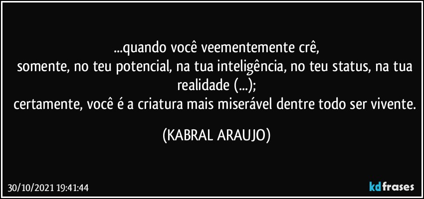 ...quando você veementemente crê,
somente, no teu potencial, na tua inteligência, no teu status, na tua realidade (...);
certamente, você é a criatura mais miserável dentre todo ser vivente. (KABRAL ARAUJO)