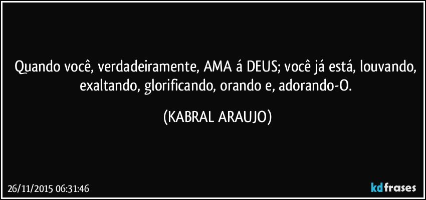 Quando você, verdadeiramente, AMA á DEUS; você já está, louvando, exaltando, glorificando, orando e, adorando-O. (KABRAL ARAUJO)