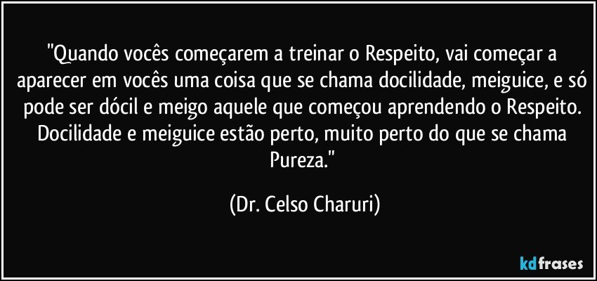 "Quando vocês começarem a treinar o Respeito, vai começar a aparecer em vocês uma coisa que se chama docilidade, meiguice, e só pode ser dócil e meigo aquele que começou aprendendo o Respeito. Docilidade e meiguice estão perto, muito perto do que se chama Pureza." (Dr. Celso Charuri)