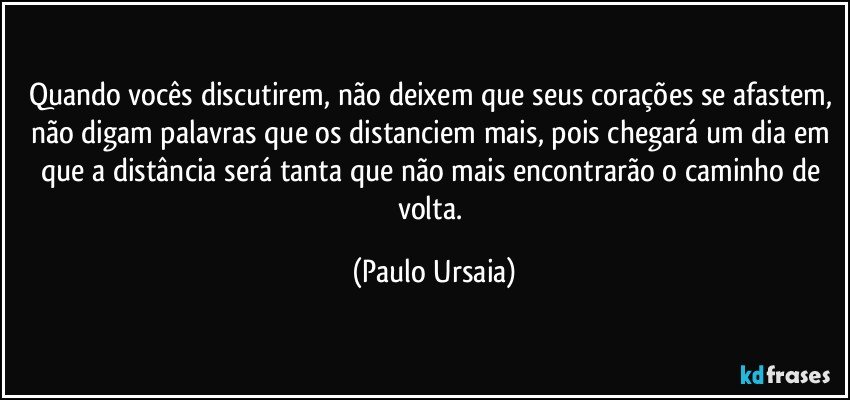 Quando vocês discutirem, não deixem que seus corações se afastem, não digam palavras que os distanciem mais, pois chegará um dia em que a distância será tanta que não mais encontrarão o caminho de volta. (Paulo Ursaia)