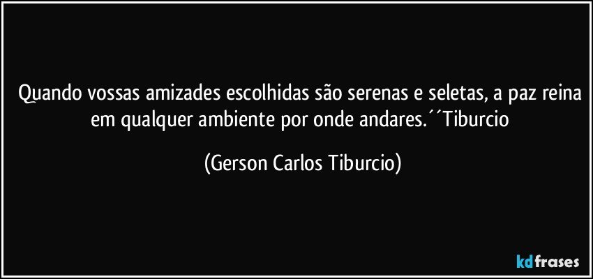 Quando vossas amizades escolhidas são serenas e seletas, a paz reina em qualquer ambiente por onde andares.´´Tiburcio (Gerson Carlos Tiburcio)