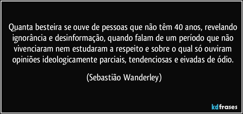 Quanta besteira se ouve de pessoas que não têm 40 anos, revelando ignorância e desinformação, quando falam de um período que não vivenciaram nem estudaram a respeito e sobre o qual só ouviram opiniões ideologicamente parciais, tendenciosas e eivadas de ódio. (Sebastião Wanderley)