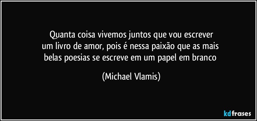 Quanta coisa vivemos juntos que vou escrever
um livro de amor, pois é nessa paixão que as mais 
belas poesias se escreve em um papel em branco (Michael Vlamis)